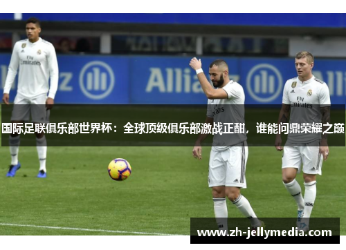 国际足联俱乐部世界杯：全球顶级俱乐部激战正酣，谁能问鼎荣耀之巅