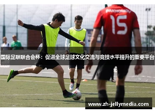 国际足联联合会杯：促进全球足球文化交流与竞技水平提升的重要平台
