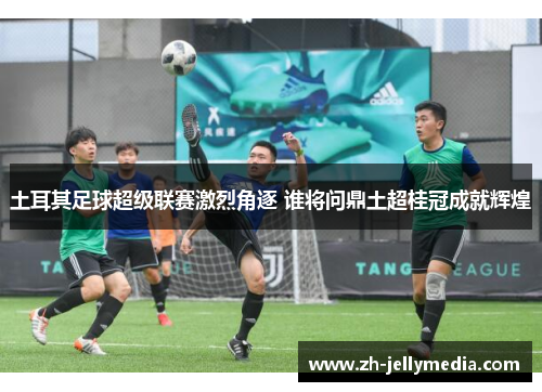 土耳其足球超级联赛激烈角逐 谁将问鼎土超桂冠成就辉煌