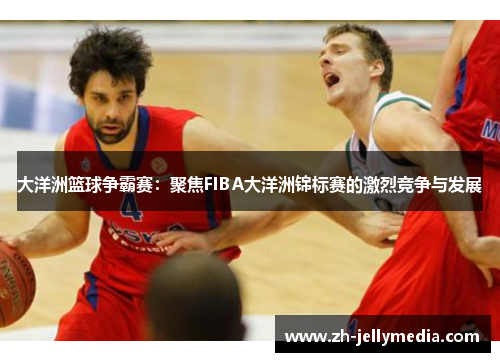 大洋洲篮球争霸赛：聚焦FIBA大洋洲锦标赛的激烈竞争与发展