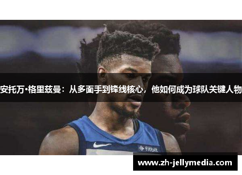 安托万·格里兹曼：从多面手到锋线核心，他如何成为球队关键人物