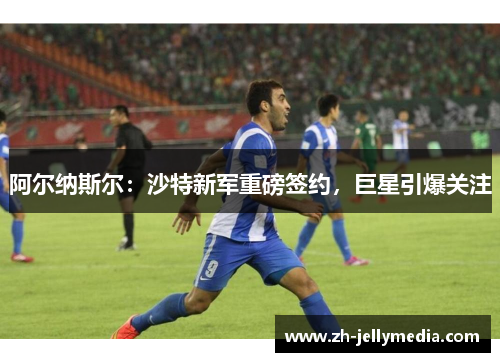 阿尔纳斯尔：沙特新军重磅签约，巨星引爆关注