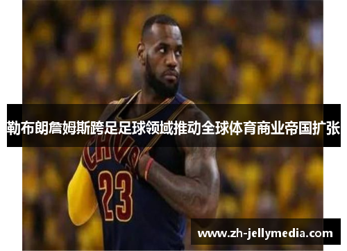 勒布朗詹姆斯跨足足球领域推动全球体育商业帝国扩张