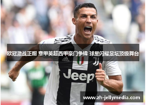 欧冠激战正酣 意甲英超西甲豪门争锋 球星闪耀足坛顶级舞台